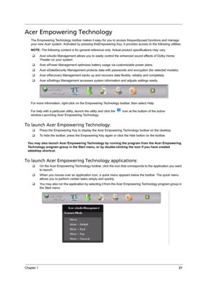 Page 27Chapter 121
Acer Empowering Technology
The Empowering Technology toolbar makes it easy for you to access frequentlyused functions and manage 
your new Acer system. Activated by pressing theEmpowering Key, it provides access to the following utilities:
NOTE: The following content is for general reference only. Actual product specifications may vary. 
‰Acer eAudio Management allows you to easily control the enhanced sound effects of Dolby Home 
Theater on your system.
‰Acer ePower Management optimizes...