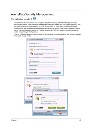 Page 31Chapter 125
Acer eDataSecurity Management
(for selected models) 
Acer eDataSecurity Management is an encryption utility that protects your files from being accessed by 
unauthorized persons. It is conveniently integrated with Windows Explorer as a shell extension for quick data 
encryption/decryption and also supports on-the-fly file encryption for Lotus Notes and Microsoft Outlook.
On first use, the Acer eDataSecurity Management setup wizard will prompt you to create the Master Pas word. 
You will use...