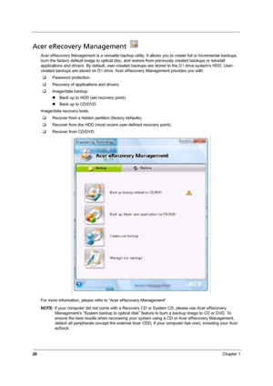 Page 3226Chapter 1
Acer eRecovery Management   
Acer eRecovery Management is a versatile backup utility. It allows you to create full or incremental backups, 
burn the factory default image to optical disc, and restore from previously created backups or reinstall 
applications and drivers. By default, user-created backups are stored to the D: drive
.system’s HDD. User-
created backups are stored on D: drive. Acer eRecovery Management provides you with:
‰Password protection.
‰Recovery of applications and...