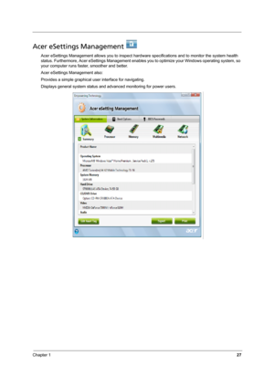 Page 33Chapter 127
Acer eSettings Management   
Acer eSettings Management allows you to inspect hardware specifications and to monitor the system health 
status. Furthermore, Acer eSettings Management enables you to optimize your Windows operating system, so 
your computer runs faster, smoother and better. 
Acer eSettings Management also:
Provides a simple graphical user interface for navigating.
Displays general system status and advanced monitoring for power users. 