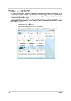 Page 3428Chapter 1
Windows Mobility Center
The Windows Mobility Center collects key mobile-related system settings in one easy-to-find place, so you can 
quickly configure your Acer system to fit the situation as you change locations, networks or activities. Settings 
include display brightness, power plan, volume, wireless networking on/off, external display settings, display 
orientation and synchronization status.
Windows Mobility Center also includes Acer-specific settings like Bluetooth Add Device (if...