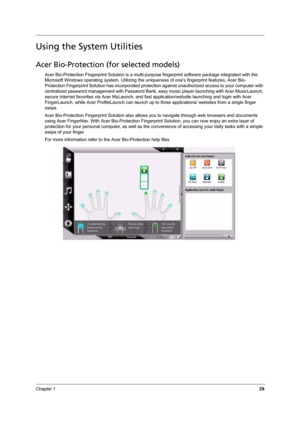 Page 35Chapter 129
Using the System Utilities
Acer Bio-Protection (for selected models)
Acer Bio-Protection Fingerprint Solution is a multi-purpose fingerprint software package integrated with the 
Microsoft Windows operating system. Utilizing the uniqueness of ones fingerprint features, Acer Bio-
Protection Fingerprint Solution has incorporated protection against unauthorized access to your computer with 
centralized password management with Password Bank, easy music player launching with Acer MusicLaunch,...
