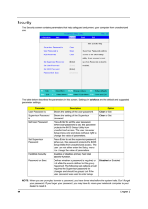 Page 5044Chapter 2
Security
The Security screen contains parameters that help safeguard and protect your computer from unauthorized 
use.
The table below describes the parameters in this screen. Settings in boldface are the default and suggested 
parameter settings.
NOTE: When you are prompted to enter a password, you have three tries before the system halts. Don’t forget 
your password. If you forget your password, you may have to return your notebook computer to your 
dealer to reset it....