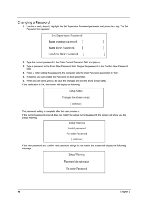 Page 5246Chapter 2
Changing a Password
1.Use the w and y keys to highlight the Set Supervisor Password parameter and press the e key. The Set 
Password box appears:
2.Type the current password in the Enter Current Password field and press e.
3.Type a password in the Enter New Password field. Retype the password in the Confirm New Password 
field.
4.Press e. After setting the password, the computer sets the User Password parameter to “Set”.
5.If desired, you can enable the Password on boot parameter.
6.When you...