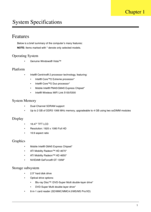 Page 11Chapter 11
System Specifications
Features
Below is a brief summary of the computer’s many features:
NOTE: Items marked with * denote only selected models.
Operating System
• Genuine Windows® Vista™
Platform
• Intel® Centrino® 2 processor technology, featuring:
• Intel® Core™2 Extreme processor*
• Intel® Core™2 Duo processor*
• Mobile Intel® PM45/GM45 Express Chipset*
• Intel® Wireless WiFi Link 5100/5300
System Memory
• Dual-Channel SDRAM support
• Up to 2 GB of DDR3 1066 MHz memory, upgradeable to 4 GB...