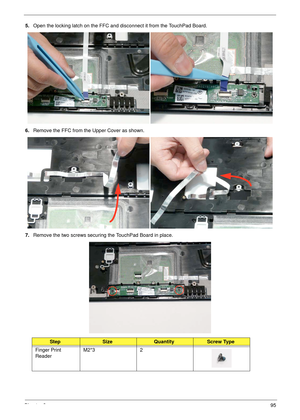 Page 105Chapter 395
5.Open the locking latch on the FFC and disconnect it from the TouchPad Board.
6.Remove the FFC from the Upper Cover as shown.
7.Remove the two screws securing the TouchPad Board in place.
StepSizeQuantityScrew Type
Finger Print 
ReaderM2*3 2 