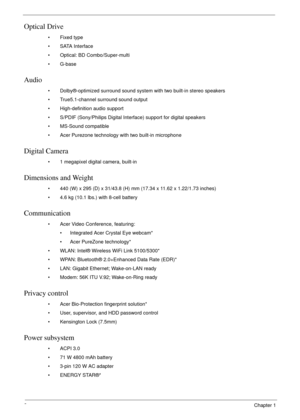 Page 122Chapter 1
Optical Drive
• Fixed type
•SATA Interface
• Optical: BD Combo/Super-multi
•G-base
Audio
• Dolby®-optimized surround sound system with two built-in stereo speakers
• True5.1-channel surround sound output
• High-definition audio support
• S/PDIF (Sony/Philips Digital Interface) support for digital speakers
• MS-Sound compatible
• Acer Purezone technology with two built-in microphone
Digital Camera
• 1 megapixel digital camera, built-in
Dimensions and Weight
• 440 (W) x 295 (D) x 31/43.8 (H) mm...