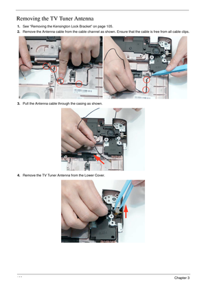 Page 116106Chapter 3
Removing the TV Tuner Antenna
1.See “Removing the Kensington Lock Bracket” on page 105.
2.Remove the Antenna cable from the cable channel as shown. Ensure that the cable is free from all cable clips.
3.Pull the Antenna cable through the casing as shown.
4.Remove the TV Tuner Antenna from the Lower Cover. 