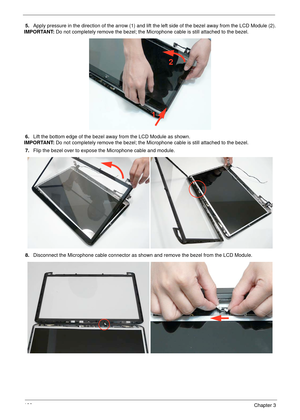 Page 138128Chapter 3
5.Apply pressure in the direction of the arrow (1) and lift the left side of the bezel away from the LCD Module (2).
IMPORTANT: Do not completely remove the bezel; the Microphone cable is still attached to the bezel.
6.Lift the bottom edge of the bezel away from the LCD Module as shown.
IMPORTANT: Do not completely remove the bezel; the Microphone cable is still attached to the bezel.
7.Flip the bezel over to expose the Microphone cable and module.
8.Disconnect the Microphone cable connector...