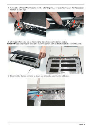 Page 140130Chapter 3
3.Remove the LVDS and Antenna cables from the left and right hinge wells as shown. Ensure that the cables are 
free from all cable clips.
4.Lift the panel front edge first as shown and flip it over to expose the Camera Module.
IMPORTANT: Do not completely remove the panel; the Camera cable is still attached to the back of the panel.
5.Disconnect the Camera connector as shown and remove the panel from the LCD cover. 