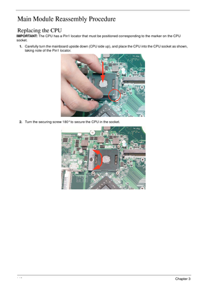 Page 158148Chapter 3
Main Module Reassembly Procedure
Replacing the CPU
IMPORTANT: The CPU has a Pin1 locator that must be positioned corresponding to the marker on the CPU 
socket.
1.Carefully turn the mainboard upside down (CPU side up), and place the CPU into the CPU socket as shown, 
taking note of the Pin1 locator.
2.Turn the securing screw 180° to secure the CPU in the socket. 