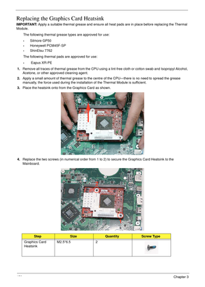 Page 160150Chapter 3
Replacing the Graphics Card Heatsink
IMPORTANT: Apply a suitable thermal grease and ensure all heat pads are in place before replacing the Thermal 
Module.
The following thermal grease types are approved for use:
•Silmore GP50
•Honeywell PCM45F-SP
•ShinEtsu 7762
The following thermal pads are approved for use:
• Eapus XR-PE
1.Remove all traces of thermal grease from the CPU using a lint-free cloth or cotton swab and Isopropyl Alcohol, 
Acetone, or other approved cleaning agent. 
2.Apply a...