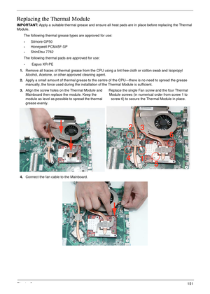 Page 161Chapter 3151
Replacing the Thermal Module
IMPORTANT: Apply a suitable thermal grease and ensure all heat pads are in place before replacing the Thermal 
Module.
The following thermal grease types are approved for use:
•Silmore GP50
•Honeywell PCM45F-SP
•ShinEtsu 7762
The following thermal pads are approved for use:
• Eapus XR-PE
1.Remove all traces of thermal grease from the CPU using a lint-free cloth or cotton swab and Isopropyl 
Alcohol, Acetone, or other approved cleaning agent. 
2.Apply a small...