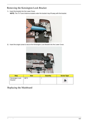 Page 167Chapter 3157
Removing the Kensington Lock Bracket
1.Insert the bracket into the Lower Cover.
NOTE: The TV Tuner Antenna located under the bracket may lift away with the bracket. 
2.Insert the single screw to secure the Kensington Lock Bracket into the Lower Cover.
Replacing the Mainboard
StepSizeQuantityScrew Type
Kensington Lock 
BracketM2*3 1 