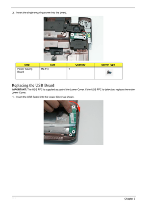 Page 170160Chapter 3
2.Insert the single securing screw into the board.
Replacing the USB Board
IMPORTANT: The USB FFC is supplied as part of the Lower Cover. If the USB FFC is defective, replace the entire 
Lower Cover.
1.Insert the USB Board into the Lower Cover as shown.
StepSizeQuantityScrew Type
Power Saving 
BoardM2.5*4 1 