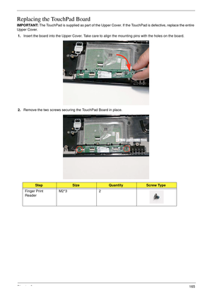 Page 175Chapter 3165
Replacing the TouchPad Board
IMPORTANT: The TouchPad is supplied as part of the Upper Cover. If the TouchPad is defective, replace the entire 
Upper Cover.
1.Insert the board into the Upper Cover. Take care to align the mounting pins with the holes on the board. 
2.Remove the two screws securing the TouchPad Board in place.
StepSizeQuantityScrew Type
Finger Print 
ReaderM2*3 2 