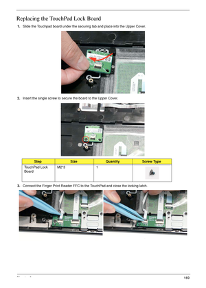 Page 179Chapter 3169
Replacing the TouchPad Lock Board
1.Slide the Touchpad board under the securing tab and place into the Upper Cover.
2.Insert the single screw to secure the board to the Upper Cover.
3.Connect the Finger Print Reader FFC to the TouchPad and close the locking latch.
StepSizeQuantityScrew Type
TouchPad Lock 
BoardM2*3 1 