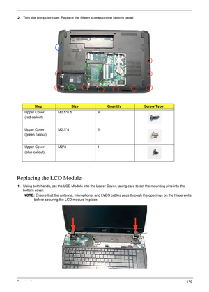 Page 189Chapter 3179
2.Turn the computer over. Replace the fifteen screws on the bottom panel.
 
Replacing the LCD Module
1.Using both hands, set the LCD Module into the Lower Cover, taking care to set the mounting pins into the 
bottom cover.
NOTE: Ensure that the antenna, microphone, and LVDS cables pass through the openings on the hinge wells 
before securing the LCD module in place.
StepSizeQuantityScrew Type
Upper Cover
(red callout)M2.5*6.5 9
Upper Cover
(green callout)M2.5*4 5
Upper Cover
(blue...