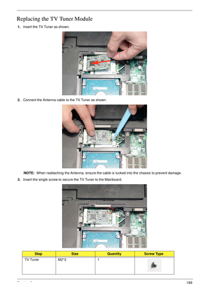 Page 199Chapter 3189
Replacing the TV Tuner Module
1.Insert the TV Tuner as shown.
2.Connect the Antenna cable to the TV Tuner as shown.
NOTE:  When reattaching the Antenna, ensure the cable is tucked into the chassis to prevent damage.
3.Insert the single screw to secure the TV Tuner to the Mainboard.
StepSizeQuantityScrew Type
TV Tuner M2*3 1 