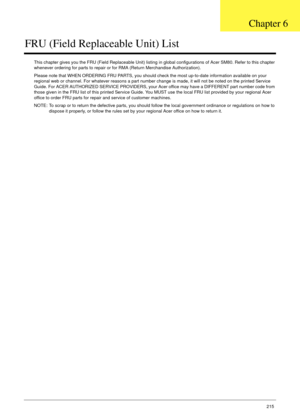 Page 225Chapter 6215
FRU (Field Replaceable Unit) List
This chapter gives you the FRU (Field Replaceable Unit) listing in global configurations of Acer SM80. Refer to this chapter 
whenever ordering for parts to repair or for RMA (Return Merchandise Authorization).
Please note that WHEN ORDERING FRU PARTS, you should check the most up-to-date information available on your 
regional web or channel. For whatever reasons a part number change is made, it will not be noted on the printed Service 
Guide. For ACER...