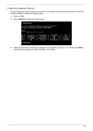 Page 59Chapter 249
Using Boot Sequence Selector
The Boot Sequence Selector allows the boot order to be changed without accessing the BIOS. To use Boot 
Sequence Selector, perform the following steps:
1.Enter into DOS.
2.Execute BS.exe to display the usage screen.
3.Select the desired boot sequence by entering the corresponding sequence. For example, enter BS2 to 
change the boot sequence to HDD | CD ROM | LAN | Floppy. 