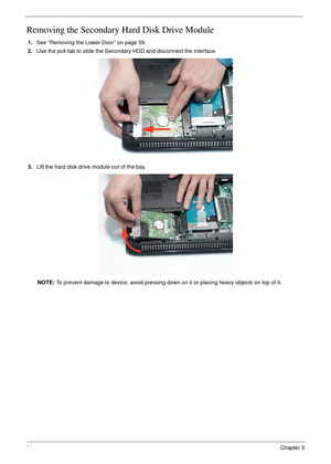 Page 7464Chapter 3
Removing the Secondary Hard Disk Drive Module
1.See “Removing the Lower Door” on page 59.
2.Use the pull-tab to slide the Secondary HDD and disconnect the interface. 
3.Lift the hard disk drive module out of the bay.
NOTE: To prevent damage to device, avoid pressing down on it or placing heavy objects on top of it.  