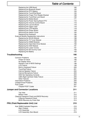 Page 9IX
Table of Contents
Replacing the USB Board  . . . . . . . . . . . . . . . . . . . . . . . . . . . . . . . . . . . . . . . . .160
Replacing the Bluetooth Board  . . . . . . . . . . . . . . . . . . . . . . . . . . . . . . . . . . . . .162
Replacing the RTC Battery  . . . . . . . . . . . . . . . . . . . . . . . . . . . . . . . . . . . . . . . .164
Replacing the TouchPad Board   . . . . . . . . . . . . . . . . . . . . . . . . . . . . . . . . . . . .165
Replacing the Finger Print Reader Bracket   . . . . ....