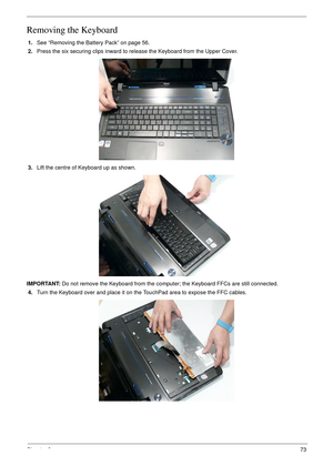 Page 83Chapter 373
Removing the Keyboard
1.See “Removing the Battery Pack” on page 56.
2.Press the six securing clips inward to release the Keyboard from the Upper Cover.
3.Lift the centre of Keyboard up as shown.
IMPORTANT: Do not remove the Keyboard from the computer; the Keyboard FFCs are still connected.
4.Turn the Keyboard over and place it on the TouchPad area to expose the FFC cables. 