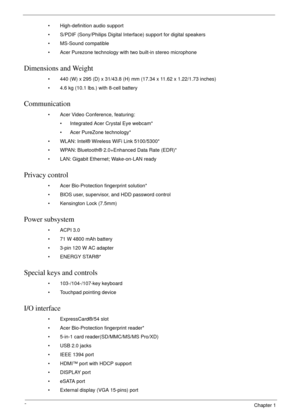 Page 122Chapter 1
• High-definition audio support
• S/PDIF (Sony/Philips Digital Interface) support for digital speakers
• MS-Sound compatible
• Acer Purezone technology with two built-in stereo microphone
Dimensions and Weight
• 440 (W) x 295 (D) x 31/43.8 (H) mm (17.34 x 11.62 x 1.22/1.73 inches)
• 4.6 kg (10.1 lbs.) with 8-cell battery
Communication
• Acer Video Conference, featuring:
• Integrated Acer Crystal Eye webcam*
• Acer PureZone technology*
• WLAN: Intel® Wireless WiFi Link 5100/5300*
• WPAN:...