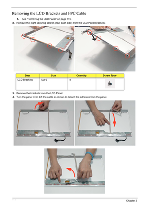 Page 12811 8Chapter 3
Removing the LCD Brackets and FPC Cable
1.See “Removing the LCD Panel” on page 115.
2.Remove the eight securing screws (four each side) from the LCD Panel brackets.
3.Remove the brackets from the LCD Panel.
4.Turn the panel over. Lift the cable as shown to detach the adhesive from the panel.
StepSizeQuantityScrew Type
LCD Brackets M2*3 8 