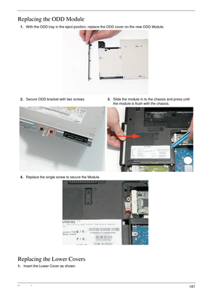 Page 197Chapter 3187
Replacing the ODD Module
Replacing the Lower Covers
1.Insert the Lower Cover as shown.  1.With the ODD tray in the eject position, replace the ODD cover on the new ODD Module.
2.Secure ODD bracket with two screws.3.Slide the module in to the chassis and press until 
the module is flush with the chassis.
4.Replace the single screw to secure the Module. 