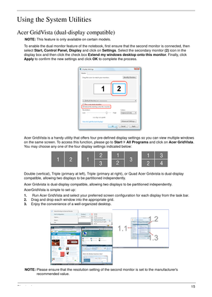 Page 25Chapter 115
Using the System Utilities
Acer GridVista (dual-display compatible)
NOTE: This feature is only available on certain models.
To enable the dual monitor feature of the notebook, first ensure that the second monitor is connected, then 
select Start, Control Panel, Display and click on Settings. Select the secondary monitor (2) icon in the 
display box and then click the check box Extend my windows desktop onto this monitor. Finally, click 
Apply to confirm the new settings and click OK to...