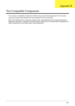 Page 249Appendix B239
Test Compatible Components
This computer’s compatibility is tested and verified by Acer’s internal testing department. All of its system 
functions are tested under Windows® XP Home, Windows® XP Pro environment. 
Refer to the following lists for components, adapter cards, and peripherals which have passed these tests. 
Regarding configuration, combination and test procedures, please refer to the Aspire 8940 Compatibility Test 
Report released by the Acer Mobile System Testing Department....