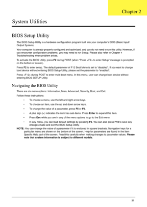 Page 41Chapter 231
System Utilities
BIOS Setup Utility
The BIOS Setup Utility is a hardware configuration program built into your computer’s BIOS (Basic Input/
Output System).
Your computer is already properly configured and optimized, and you do not need to run this utility. However, if 
you encounter configuration problems, you may need to run Setup. Please also refer to Chapter 4 
Troubleshooting when problem arises.
To activate the BIOS Utility, press F2 during POST (when “Press  to enter Setup” message is...