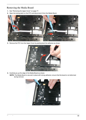 Page 95Chapter 385
Removing the Media Board
1.See “Removing the Upper Cover” on page 77.
2.Open the locking latch on the FFC and disconnect it from the Media Board.
3.Remove the FFC from the Upper Cover by peeling back the adhesive as shown.
4.Carefully pry up the edge of the Media Board as shown.
NOTE: The Media Board is secured in place with strong adhesive; ensure that the board is not deformed 
during removal. 