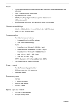 Page 122Chapter 1
Audio
•Dolby®-optimized surround sound system with five built-in stereo speakers and one 
subwoofer
• True5.1-channel surround sound output
• High-definition audio support
• S/PDIF (Sony/Philips Digital Interface) support for digital speakers
• MS-Sound compatible
• Acer Purezone technology with two built-in stereo microphones
Dimensions and Weight
• 440 (W) x 295 (D) x 31/43.8 (H) mm (17.34 x 11.62 x 1.22/1.73 inches)
• 4.6 kg (10.1 lbs.) with 8-cell battery
Communication
• Acer Video...