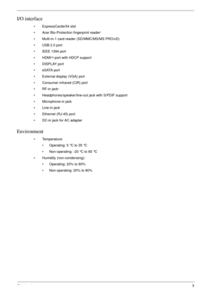 Page 13Chapter 13
I/O interface
• ExpressCard®/54 slot
• Acer Bio-Protection fingerprint reader
*
• Multi-in-1 card reader (SD/MMC/MS/MS PRO/xD)
• USB 2.0 port
• IEEE 1394 port
• HDMI
™ port with HDCP support
• DISPLAY port
• eSATA port
• External display (VGA) port
• Consumer infrared (CIR) port
•RF-in jack
*
• Headphones/speaker/line-out jack with S/PDIF support
• Microphone-in jack
• Line-in jack
• Ethernet (RJ-45) port
• DC-in jack for AC adapter
Environment
• Temperature:
• Operating: 5 °C to 35 °C
•...