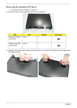 Page 12211 2Chapter 3
Removing the Standard LCD Bezel
1.See “Removing the LCD Module” on page 74.
2.Remove the four (4) screw caps and screws from the LCD Bezel.
3.Starting from the inside bottom edge, pry the Bezel away from the panel. Move along the bottom edge toward 
the hinges as shown.
StepSizeQuantityScrew Type
Standard LCD Bezel
(red callout)M2.5*4 2
Standard LCD Bezel
(green callout)M2.5*5 2 