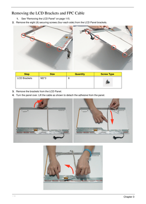 Page 12811 8Chapter 3
Removing the LCD Brackets and FPC Cable
1.See “Removing the LCD Panel” on page 115.
2.Remove the eight (8) securing screws (four each side) from the LCD Panel brackets.
3.Remove the brackets from the LCD Panel.
4.Turn the panel over. Lift the cable as shown to detach the adhesive from the panel.
StepSizeQuantityScrew Type
LCD Brackets M2*3 8 