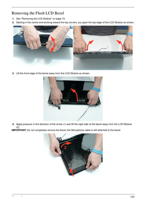 Page 133Chapter 3123
Removing the Flush LCD Bezel
1.See “Removing the LCD Module” on page 74.
2.Starting in the centre and working toward the top corners, pry apart the top edge of the LCD Module as shown.
3.Lift the front edge of the bezel away from the LCD Module as shown.
4.Apply pressure in the direction of the arrow (1) and lift the right side of the bezel away from the LCD Module 
(2).
IMPORTANT: Do not completely remove the bezel; the Microphone cable is still attached to the bezel.
1 2 