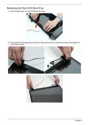 Page 152142Chapter 3
Replacing the Flush LCD Bezel Cap
1.Place the Bezel Cap on to the LCD Module as shown.
2.Ensure that the LCD cables pass through the hinge wells as shown and pinch the hinge covers together to 
secure them in place. 