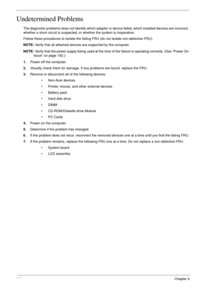Page 212202Chapter 4
Undetermined Problems
The diagnostic problems does not identify which adapter or device failed, which installed devices are incorrect, 
whether a short circuit is suspected, or whether the system is inoperative. 
Follow these procedures to isolate the failing FRU (do not isolate non-defective FRU).
NOTE: Verify that all attached devices are supported by the computer.
NOTE: Verify that the power supply being used at the time of the failure is operating correctly. (See “Power On 
Issue” on...