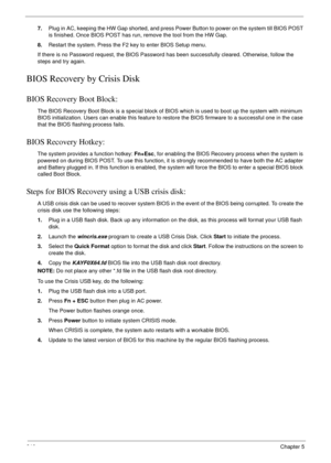 Page 220210Chapter 5
7.Plug in AC, keeping the HW Gap shorted, and press Power Button to power on the system till BIOS POST 
is finished. Once BIOS POST has run, remove the tool from the HW Gap.
8.Restart the system. Press the F2 key to enter BIOS Setup menu.
If there is no Password request, the BIOS Password has been successfully cleared. Otherwise, follow the 
steps and try again.
BIOS Recovery by Crisis Disk
BIOS Recovery Boot Block:
The BIOS Recovery Boot Block is a special block of BIOS which is used to...