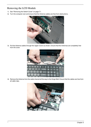 Page 8474Chapter 3
Removing the LCD Module
1.See “Removing the Switch Cover” on page 71.
2.Turn the computer over and ensure that the Antenna cables are free from obstructions.
3.Pull the Antenna cables through the Upper Cover as shown. Ensure that the Antennas are completely free 
from the cover.
4.Remove the Antenna from the cable channel all the way to the Hinge Well. Ensure that the cables are free from 
all cable clips. 