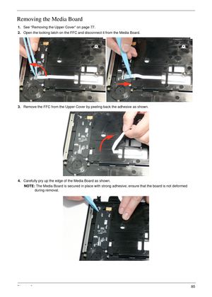 Page 95Chapter 385
Removing the Media Board
1.See “Removing the Upper Cover” on page 77.
2.Open the locking latch on the FFC and disconnect it from the Media Board.
3.Remove the FFC from the Upper Cover by peeling back the adhesive as shown.
4.Carefully pry up the edge of the Media Board as shown.
NOTE: The Media Board is secured in place with strong adhesive; ensure that the board is not deformed 
during removal. 