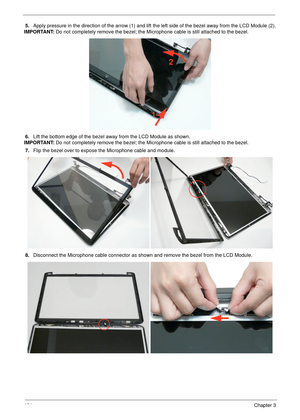 Page 134124Chapter 3
5.Apply pressure in the direction of the arrow (1) and lift the left side of the bezel away from the LCD Module (2).
IMPORTANT: Do not completely remove the bezel; the Microphone cable is still attached to the bezel.
6.Lift the bottom edge of the bezel away from the LCD Module as shown.
IMPORTANT: Do not completely remove the bezel; the Microphone cable is still attached to the bezel.
7.Flip the bezel over to expose the Microphone cable and module.
8.Disconnect the Microphone cable connector...