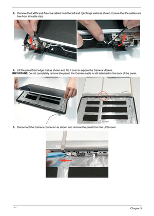 Page 136126Chapter 3
3.Remove the LVDS and Antenna cables from the left and right hinge wells as shown. Ensure that the cables are 
free from all cable clips.
4.Lift the panel front edge first as shown and flip it over to expose the Camera Module.
IMPORTANT: Do not completely remove the panel; the Camera cable is still attached to the back of the panel.
5.Disconnect the Camera connector as shown and remove the panel from the LCD cover. 