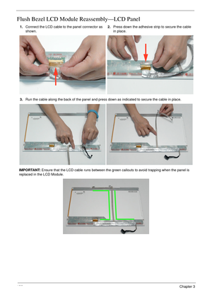 Page 146136Chapter 3
Flush Bezel LCD Module Reassembly—LCD Panel
1.Connect the LCD cable to the panel connector as 
shown.2.Press down the adhesive strip to secure the cable 
in place.
3.Run the cable along the back of the panel and press down as indicated to secure the cable in place.
IMPORTANT: Ensure that the LCD cable runs between the green callouts to avoid trapping when the panel is 
replaced in the LCD Module. 