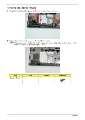 Page 158148Chapter 3
Replacing the Speaker Module
1.Using both hands, insert the Speaker Module into the Lower Cover as shown.
2.Replace the six (6) screws to secure the Speaker Module in place.
NOTE: The screws securing the Speaker Module in place are cushioned by rubber washers. Ensure that the 
washers are replaced before replacing the screws.
StepSizeQuantityScrew Type
Speaker Module 6 
