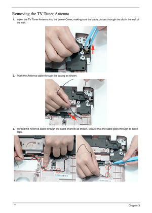 Page 162152Chapter 3
Removing the TV Tuner Antenna
1.Insert the TV Tuner Antenna into the Lower Cover, making sure the cable passes through the slot in the wall of 
the well.
2.Push the Antenna cable through the casing as shown.
3.Thread the Antenna cable through the cable channel as shown. Ensure that the cable goes through all cable 
clips. 